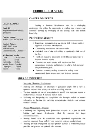 CURRICULUM VITAE
CAREER OBJECTIVE
Seeking a Business Development role, in a challenging
environment that offers the opportunity to explore new avenues and
continued learning by leveraging on my existing skills and domain
knowledge.
PROFILE SNAPSHOT
 Exceptional communication and people skills with an intuitive
approach to Business Development.
 Outstanding presentation and oratory skills.
 Analytical bent of mind with ability to consistently think out of
the box.
 Hands on executive, passionate about utilizing technology to
improve business results.
 Proactive and smart planner with track record that
demonstrates creativity and initiative to achieve both personal
and professional goals.
 Expertise in concept selling, consultative selling, team
management, target achievement and strategic planning.
AREA OF EXPERTISE
Marketing / Business Development
 Deriving sales strategies for attainment of periodical targets with a view to
optimize revenue from primary as well as secondary markets.
 Territory mapping & market segmentation to identify new customer groups to
market various products & increase market share.
 Reviewing and interpreting the competition after in-depth analysis of market
information to fine-tune the marketing communication strategies and escalate
business volumes.
Product Management / Branding
 Conducting and organizing sales promotional activities as a part of brand
building and market development effort by mapping the target
customers/audience.
 Building brand focus in conjunction with operational requirements and
ensuring maximum brand visibility and capturing optimum market shares.
 Handling product development and new product launches to widen the product
portfolio and generate exceptional sales volumes.
UDAYA KUMAR.V
Email ID
udayakumar.vellaichamy@
gmail.com
Contact Number
Mobile: +91-7867090808
Contact Address
30/43, VOC street,
Kaikankuppam,
Valasaravakkam, Chennai-87
My Personal profile
DOB : 16-03-1985
Sex : Male
Nationality : Indian
Marital Status : Married
Languages : English,
Known Tamil.
 