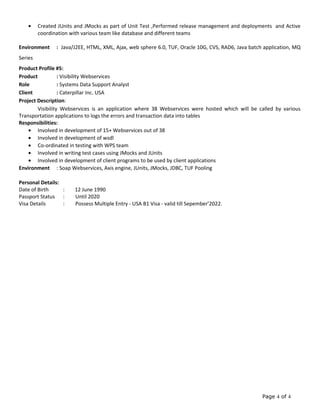 • Created JUnits and JMocks as part of Unit Test ,Performed release management and deployments and Active
coordination with various team like database and different teams
Environment : Java/J2EE, HTML, XML, Ajax, web sphere 6.0, TUF, Oracle 10G, CVS, RAD6, Java batch application, MQ
Series
Product Profile #5:
Product : Visibility Webservices
Role : Systems Data Support Analyst
Client : Caterpillar Inc. USA
Project Description:
Visibility Webservices is an application where 38 Webservices were hosted which will be called by various
Transportation applications to logs the errors and transaction data into tables
Responsibilities:
• Involved in development of 15+ Webservices out of 38
• Involved in development of wsdl
• Co-ordinated in testing with WPS team
• Involved in writing test cases using JMocks and JUnits
• Involved in development of client programs to be used by client applications
Environment : Soap Webservices, Axis engine, JUnits, JMocks, JDBC, TUF Pooling
Personal Details:
Date of Birth : 12 June 1990
Passport Status : Until 2020
Visa Details : Possess Multiple Entry - USA B1 Visa - valid till Sepember’2022.
Page 4 of 4
 