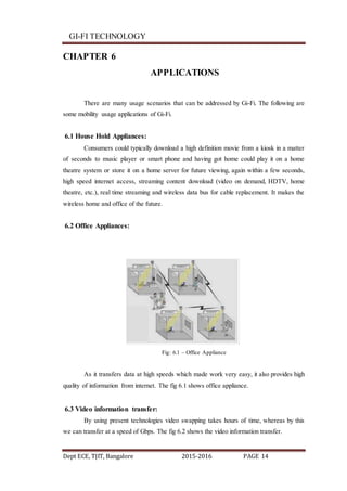 GI-FI TECHNOLOGY
Dept ECE, TJIT, Bangalore 2015-2016 PAGE 14
CHAPTER 6
APPLICATIONS
There are many usage scenarios that can be addressed by Gi-Fi. The following are
some mobility usage applications of Gi-Fi.
6.1 House Hold Appliances:
Consumers could typically download a high definition movie from a kiosk in a matter
of seconds to music player or smart phone and having got home could play it on a home
theatre system or store it on a home server for future viewing, again within a few seconds,
high speed internet access, streaming content download (video on demand, HDTV, home
theatre, etc.), real time streaming and wireless data bus for cable replacement. It makes the
wireless home and office of the future.
6.2 Office Appliances:
Fig: 6.1 – Office Appliance
As it transfers data at high speeds which made work very easy, it also provides high
quality of information from internet. The fig 6.1 shows office appliance.
6.3 Video information transfer:
By using present technologies video swapping takes hours of time, whereas by this
we can transfer at a speed of Gbps. The fig 6.2 shows the video information transfer.
 