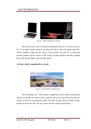 GI-FI TECHNOLOGY
Dept ECE, TJIT, Bangalore 2015-2016 PAGE 15
Fig: 6.2 – Video Information Transfer
Data transfer rate is same for transfer of information from a PC to a cell or a cell to a
PC. It can enable wireless monitors, the efficient transfer of data from digital camcorders,
wireless printing of digital pictures from a camera without the need for an intervening
personal computer and the transfer of files among cell phone handsets and other handheld
devices like personal digital audio and video players.
6.4 Inter-vehicle communication system:
Fig: 6.3 – Inter Vehicle Communication
Gi-Fi technology uses a wide number of applications in inter-vehicle communication
systems as it enables the vehicles to stay connected and go and it also offers better speed of
vehicles in advent of communication system. The data exchange between vehicles is made
possible by ad-hoc networks. The fig 6.3 shows the inter vehicle communication.
 