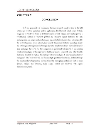 GI-FI TECHNOLOGY
Dept ECE, TJIT, Bangalore 2015-2016 PAGE 16
CHAPTER 7
CONCLUSION
Gi-Fi has given and it is conspicuous that more research should be done in the field
of this new wireless technology and its applications .The Bluetooth which covers 9-10mts
range and wi-fi followed 91mts no doubt introduction of wi-fi wireless network has proved a
revolutionary solution to bluetooth problem the standard original limitations for data
exchange rate and range, number of chances, high cost of infrastructure have not yet possible
for wi-fi to become a power network, then towards this problem the better technology despite
the advantages of rate present technologies led to the introduction of new ,more up to date for
data exchange that is GI-FI. The comparison is performed between Gi-Fi and existing
wireless technologies in this paper shows that these features along with some other benefits
that make it suitable to replace the existing wireless technologies. It removes cables that for
many years ruled over the world and provides high speed data transfer rate. Gi-Fi technology
has much number of applications and can be used in many places and devices such as smart
phones, wireless pan networks, media access control and mm-Wave video-signals
transmission systems.
 