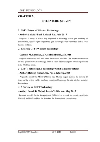 GI-FI TECHNOLOGY
Dept ECE, TJIT, Bangalore 2015-2016 PAGE 3
CHAPTER 2
LITERATURE SURVEY
1. Gi-Fi: Future of Wireless Technology
- Author: Shikhar Bahl, Rishabh Rai, June 2015
Proposed a model in which they implement a technology which gain flexibility of
infrastructure, reduce capital expenditure, gain advantages over competitors and to solve
business problems.
2. Effective GI-FI Wireless Technology
- Author: M. karthika, A.K. SathiyaBama, Jan2016
Proposed that wireless dual band router and wireless dual band USB adapter are based on
the next generation Wi-Fi technology, which is a new wireless computer networking standard
in the 802.11 ac family.
3. Gi-Fi Technology: A Technology with Standard Features
- Author: Rakesh Kumar Jha, Pooja Kharga, 2015
Proposed a model that MIMO (Multiple input Multiple output) increase the capacity 10
times and the system enables significant reduction of latency on the radio interface using the
low numbers.
4. A Survey on GI-FI Technology
- Author: Sonali B. Maind, Pravin V. Khawse, May 2015
Proposed a model that the introduction of Gi-Fi wireless network has proved a solution to
Bluetooth and Wi-Fi problem, the limitations for data exchange rate and range.
 