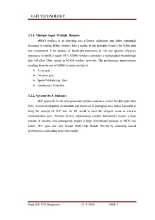 GI-FI TECHNOLOGY
Dept ECE, TJIT, Bangalore 2015-2016 PAGE 5
3.2.1. Multiple Input Multiple Outputs:
MIMO wireless is an emerging cost effective technology that offers substantial
leverages in making 1Gbps wireless links a reality. In this principle, it meets the 1Gbps data
rate requirement if the product of bandwidth (measured in Hz) and spectral efficiency
(measured in bps/Hz) equals 10^9. MIMO wireless constitutes a technological breakthrough
that will allow Gbps speeds in NLOS wireless networks. The performance improvements
resulting from the use of MIMO systems are due to
 Array gain
 Diversity gain
 Spatial Multiplexing Gain
 Interference Reduction
3.2.2. System-On-A-Package:
SOP approach for the next-generation wireless solution is a more feasible option than
SOC. Recent development of materials and processes in packaging area makes it possible to
bring the concept of SOP into the RF world to meet the stringent needs in wireless
communication area. Wireless devices implementing complex functionality require a large
amount of circuitry and consequently require a large conventional package or MCM real
estate. SOP goes one step beyond Multi Chip Module (MCM) by enhancing overall
performances and adding more functionality
 