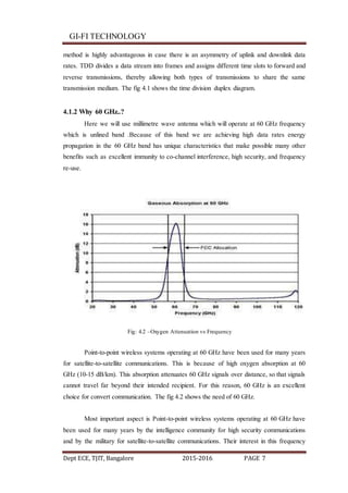 GI-FI TECHNOLOGY
Dept ECE, TJIT, Bangalore 2015-2016 PAGE 7
method is highly advantageous in case there is an asymmetry of uplink and downlink data
rates. TDD divides a data stream into frames and assigns different time slots to forward and
reverse transmissions, thereby allowing both types of transmissions to share the same
transmission medium. The fig 4.1 shows the time division duplex diagram.
4.1.2 Why 60 GHz..?
Here we will use millimetre wave antenna which will operate at 60 GHz frequency
which is unlined band .Because of this band we are achieving high data rates energy
propagation in the 60 GHz band has unique characteristics that make possible many other
benefits such as excellent immunity to co-channel interference, high security, and frequency
re-use.
Fig: 4.2 –Oxygen Attenuation vs Frequency
Point-to-point wireless systems operating at 60 GHz have been used for many years
for satellite-to-satellite communications. This is because of high oxygen absorption at 60
GHz (10-15 dB/km). This absorption attenuates 60 GHz signals over distance, so that signals
cannot travel far beyond their intended recipient. For this reason, 60 GHz is an excellent
choice for convert communication. The fig 4.2 shows the need of 60 GHz.
Most important aspect is Point-to-point wireless systems operating at 60 GHz have
been used for many years by the intelligence community for high security communications
and by the military for satellite-to-satellite communications. Their interest in this frequency
 