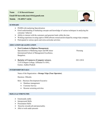 s
 PGDM with marketing Specialization
 Good understanding of marketing concepts and knowledge of various techniques in analyzing the
consumer behavior
 Ability to interact with the customers and generate leads within the time
 Working experience in using captive CRM software owned and developed by orange trips company
 Participated in various sports and extra-curricular activities
 Post Graduate in Diploma Management,
Specialization in Marketing major and HR minor Pursuing
International School of Management Excellence,
Bangalore.
 Bachelor of Commerce (Computer science), 2011-2014
T.J.P.S Degree College, Affiliated To ANU,
Guntur, Andhra Pradesh
Name of the Organization – Orange Trips (Tour Operator)
Duration- 2Months
Role: - Business Development Executive
 Database management
 Customer Service
 Resume screening activities
 Emotionally stable
 Interpersonal Skills
 Presentation Skills
 Sincerity towards job and punctuality.
 Able to work under pressure
EDUCATION QUALIFICATION
INTERNSHIP DETAILS
SKILLS & STRENGTHS
Name C H Hareesh Kumar
Email ID hareeshk.isme1416@gmail.com
Mobile +91-89517 14236
OTOSUMMARY
 