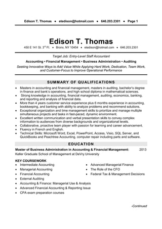 Edison T. Thomas ● etedison@hotmail.com ● 646.203.2301 ● Page 1
-Continued
Edison T. Thomas
450 E 141 St. 3rd
Fl.  Bronx, NY 10454  etedison@hotmail.com  646.203.2301
Target Job: Entry-Level Staff Accountant
Accounting • Financial Management • Business Administration • Auditing
Seeking Innovative Ways to Add Value While Applying Hard Work, Dedication, Team Work,
and Customer-Focus to Improve Operational Performance
X
X
SUMMARY OF QUALIFICATIONS
 Masters in accounting and financial management, masters in auditing, bachelor’s degree
in finance and bank’s operations, and high school diploma in mathematical sciences.
 Strong knowledge in accounting, financial management, auditing, economics, banking,
and reporting and analysis of financial data.
 More than 4 years customer service experience plus 6 months experience in accounting,
bookkeeping, and banking with ability to analyze problems and recommend solutions.
 Exceptional organization and time management skills to prioritize and manage multiple
simultaneous projects and tasks in fast-paced, dynamic environment.
 Excellent written communication and verbal presentation skills to convey complex
information to audiences from diverse backgrounds and organizational levels.
 Collaborative, proactive team player with passion for learning and career advancement.
 Fluency in French and English.
 Technical Skills: Microsoft Word, Excel, PowerPoint, Access, Visio, SQL Server, and
QuickBooks and Peachtree Accounting, computer repair including parts and software.
EDUCATION
Master of Business Administration in Accounting & Financial Management: 2013
Keller Graduate School of Management at DeVry University
KEY COURSEWORK
 Intermediate Accounting
 Managerial Accounting
 Financial Accounting
 External Auditing
 Advanced Managerial Finance
 The Role of the CFO
 Federal Tax & Management Decisions
 Accounting & Finance: Managerial Use & Analysis
 Advanced Financial Accounting & Reporting Issue
 CPA exam preparation courses
 