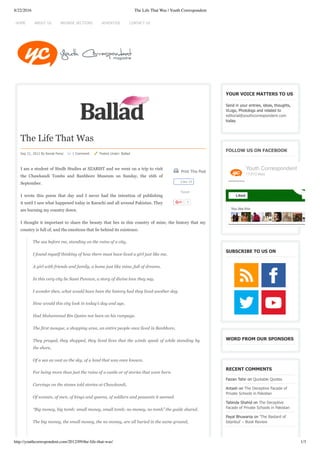 8/22/2016 The Life That Was | Youth Correspondent
http://youthcorrespondent.com/2012/09/the-life-that-was/ 1/3
 Print This Post
Tweet
1
The Life That Was
Sep 21, 2012 By Komal Feroz     1 Comment      Posted Under: Ballad
I am a student of Sindh Studies at SZABIST and we went on a trip to visit
the Chawkandi Tombs and Banbhore Museum on Sunday, the 16th of
September.
I wrote this poem that day and I never had the intention of publishing
it until I saw what happened today in Karachi and all around Pakistan. They
are burning my country down.
I thought it important to share the beauty that lies in this country of mine, the history that my
country is full of, and the emotions that lie behind its existence.
The sea before me, standing on the ruins of a city,
I found myself thinking of how there must have lived a girl just like me,
A girl with friends and family, a home just like mine, full of dreams.
In this very city lie Sassi Punnun, a story of divine love they say. 
I wonder then, what would have been the history had they lived another day.
How would this city look in today’s day and age,
Had Muhammad Bin Qasim not been on his rampage.
The first mosque, a shopping area, an entire people once lived in Banbhore,
They prayed, they shopped, they lived lives that the winds speak of while standing by
the shore,
Of a sea as vast as the sky, of a land that was once known,
For being more than just the ruins of a castle or of stories that were born.
Carvings on the stones told stories at Chawkandi,
Of women, of men, of kings and queens, of soldiers and peasants it seemed.
“Big money, big tomb; small money, small tomb; no money, no tomb” the guide shared.
The big money, the small money, the no money, are all buried in the same ground,
YOUR VOICE MATTERS TO US
Send in your entries, ideas, thoughts,
VLogs, Photologs and related to
editorial@youthcorrespondent.com
today.
FOLLOW US ON FACEBOOK
SUBSCRIBE TO US ON
WORD FROM OUR SPONSORS
RECENT COMMENTS
Faizan Tahir on Quotable Quotes
Antash on The Deceptive Facade of
Private Schools in Pakistan
Tabinda Shahid on The Deceptive
Facade of Private Schools in Pakistan
Payal Bhuwania on ‘The Bastard of
Istanbul’ – Book Review
Like 28
You like this
Youth Correspondent
17,013 likes
Liked
HOME ADVERTISE CONTACT USBROWSE SECTIONSABOUT US
 