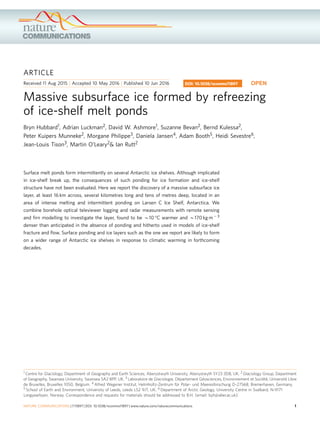 ARTICLE
Received 11 Aug 2015 | Accepted 10 May 2016 | Published 10 Jun 2016
Massive subsurface ice formed by refreezing
of ice-shelf melt ponds
Bryn Hubbard1, Adrian Luckman2, David W. Ashmore1, Suzanne Bevan2, Bernd Kulessa2,
Peter Kuipers Munneke2, Morgane Philippe3, Daniela Jansen4, Adam Booth5, Heidi Sevestre6,
Jean-Louis Tison3, Martin O’Leary2& Ian Rutt2
Surface melt ponds form intermittently on several Antarctic ice shelves. Although implicated
in ice-shelf break up, the consequences of such ponding for ice formation and ice-shelf
structure have not been evaluated. Here we report the discovery of a massive subsurface ice
layer, at least 16 km across, several kilometres long and tens of metres deep, located in an
area of intense melting and intermittent ponding on Larsen C Ice Shelf, Antarctica. We
combine borehole optical televiewer logging and radar measurements with remote sensing
and ﬁrn modelling to investigate the layer, found to be B10 °C warmer and B170 kg mÀ 3
denser than anticipated in the absence of ponding and hitherto used in models of ice-shelf
fracture and ﬂow. Surface ponding and ice layers such as the one we report are likely to form
on a wider range of Antarctic ice shelves in response to climatic warming in forthcoming
decades.
DOI: 10.1038/ncomms11897 OPEN
1 Centre for Glaciology, Department of Geography and Earth Sciences, Aberystwyth University, Aberystwyth SY23 3DB, UK. 2 Glaciology Group, Department
of Geography, Swansea University, Swansea SA2 8PP, UK. 3 Laboratoire de Glaciologie, De´partement Ge´osciences, Environnement et Socie´te´, Universite´ Libre
de Bruxelles, Bruxelles 1050, Belgium. 4 Alfred Wegener Institut, Helmholtz-Zentrum fu¨r Polar- und Meeresforschung D-27568, Bremerhaven, Germany.
5 School of Earth and Environment, University of Leeds, Leeds LS2 9JT, UK. 6 Department of Arctic Geology, University Centre in Svalbard, N-9171
Longyearbyen, Norway. Correspondence and requests for materials should be addressed to B.H. (email: byh@aber.ac.uk).
NATURE COMMUNICATIONS | 7:11897 | DOI: 10.1038/ncomms11897 | www.nature.com/naturecommunications 1
 