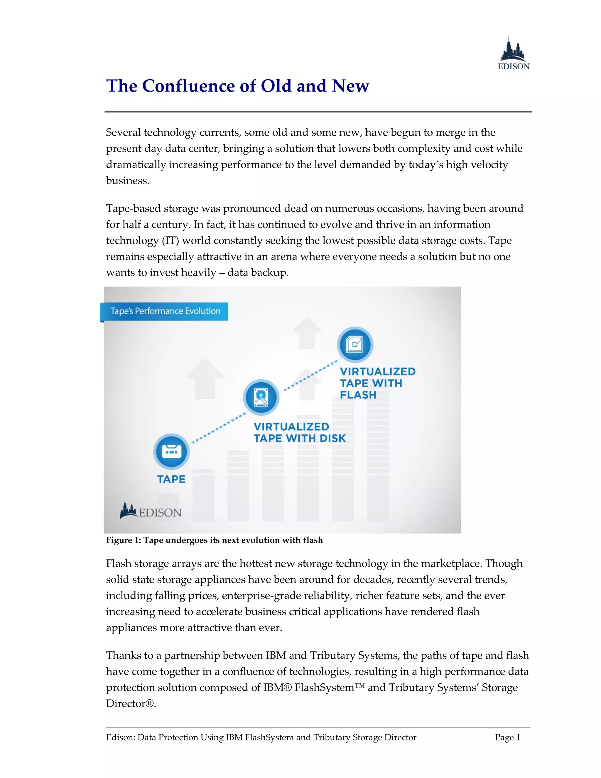 Edison: Data Protection Using IBM FlashSystem and Tributary Storage Director Page 1
The Confluence of Old and New
Several technology currents, some old and some new, have begun to merge in the
present day data center, bringing a solution that lowers both complexity and cost while
dramatically increasing performance to the level demanded by today’s high velocity
business.
Tape-based storage was pronounced dead on numerous occasions, having been around
for half a century. In fact, it has continued to evolve and thrive in an information
technology (IT) world constantly seeking the lowest possible data storage costs. Tape
remains especially attractive in an arena where everyone needs a solution but no one
wants to invest heavily – data backup.
Figure 1: Tape undergoes its next evolution with flash
Flash storage arrays are the hottest new storage technology in the marketplace. Though
solid state storage appliances have been around for decades, recently several trends,
including falling prices, enterprise-grade reliability, richer feature sets, and the ever
increasing need to accelerate business critical applications have rendered flash
appliances more attractive than ever.
Thanks to a partnership between IBM and Tributary Systems, the paths of tape and flash
have come together in a confluence of technologies, resulting in a high performance data
protection solution composed of IBM® FlashSystem™ and Tributary Systems’ Storage
Director®.
 
