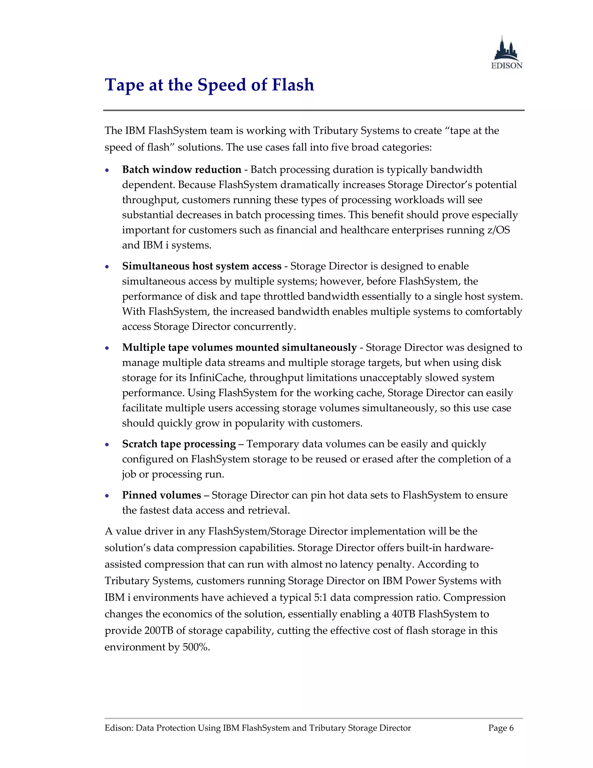 Edison: Data Protection Using IBM FlashSystem and Tributary Storage Director Page 6
Tape at the Speed of Flash
The IBM FlashSystem team is working with Tributary Systems to create “tape at the
speed of flash” solutions. The use cases fall into five broad categories:
 Batch window reduction - Batch processing duration is typically bandwidth
dependent. Because FlashSystem dramatically increases Storage Director’s potential
throughput, customers running these types of processing workloads will see
substantial decreases in batch processing times. This benefit should prove especially
important for customers such as financial and healthcare enterprises running z/OS
and IBM i systems.
 Simultaneous host system access - Storage Director is designed to enable
simultaneous access by multiple systems; however, before FlashSystem, the
performance of disk and tape throttled bandwidth essentially to a single host system.
With FlashSystem, the increased bandwidth enables multiple systems to comfortably
access Storage Director concurrently.
 Multiple tape volumes mounted simultaneously - Storage Director was designed to
manage multiple data streams and multiple storage targets, but when using disk
storage for its InfiniCache, throughput limitations unacceptably slowed system
performance. Using FlashSystem for the working cache, Storage Director can easily
facilitate multiple users accessing storage volumes simultaneously, so this use case
should quickly grow in popularity with customers.
 Scratch tape processing – Temporary data volumes can be easily and quickly
configured on FlashSystem storage to be reused or erased after the completion of a
job or processing run.
 Pinned volumes – Storage Director can pin hot data sets to FlashSystem to ensure
the fastest data access and retrieval.
A value driver in any FlashSystem/Storage Director implementation will be the
solution’s data compression capabilities. Storage Director offers built-in hardware-
assisted compression that can run with almost no latency penalty. According to
Tributary Systems, customers running Storage Director on IBM Power Systems with
IBM i environments have achieved a typical 5:1 data compression ratio. Compression
changes the economics of the solution, essentially enabling a 40TB FlashSystem to
provide 200TB of storage capability, cutting the effective cost of flash storage in this
environment by 500%.
 