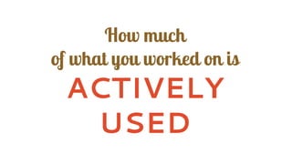 How much
of what you worked on is
ACTIVELY
USED
 