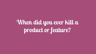 When did you ever kill a
product or feature?
 