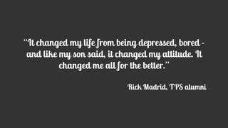 “It changed my life from being depressed, bored -
and like my son said, it changed my attitude. It
changed me all for the better.”
Rick Madrid, TPS alumni
 