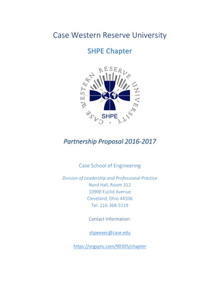 Case	Western	Reserve	University	
	
SHPE	Chapter	
	
	
	
	
	
Partnership	Proposal	2016-2017	
	
	
	
Case	School	of	Engineering	
	
Division	of	Leadership	and	Professional	Practice	
Nord	Hall,	Room	312	
10900	Euclid	Avenue	
Cleveland,	Ohio	44106	
Tel:	216-368-5119	
	
Contact	Information:	
	
shpeexec@case.edu	
	
https://orgsync.com/90305/chapter	
	
 