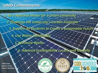 UMD Commitments:
1. Be a National Model for a Green University
3. Prepare All Students to Create a Sustainable Future
2. Eliminate the University’s Carbon Footprint
2700 solar
panels at the
Severn Building
4. Use Water Sustainably
5. Minimize Waste
6. Advance Sustainability Locally and Globally
 