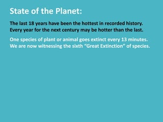 State of the Planet:
The last 18 years have been the hottest in recorded history.
Every year for the next century may be hotter than the last.
One species of plant or animal goes extinct every 13 minutes.
We are now witnessing the sixth “Great Extinction” of species.
 