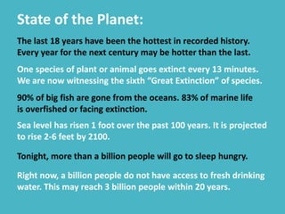 State of the Planet:
The last 18 years have been the hottest in recorded history.
Every year for the next century may be hotter than the last.
One species of plant or animal goes extinct every 13 minutes.
We are now witnessing the sixth “Great Extinction” of species.
90% of big fish are gone from the oceans. 83% of marine life
is overfished or facing extinction.
Sea level has risen 1 foot over the past 100 years. It is projected
to rise 2-6 feet by 2100.
Tonight, more than a billion people will go to sleep hungry.
Right now, a billion people do not have access to fresh drinking
water. This may reach 3 billion people within 20 years.
 