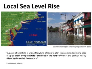 “A panel of scientists is urging Maryland officials to plan to accommodate rising seas
of up to 2 feet along the state's shoreline in the next 40 years – and perhaps nearly
6 feet by the end of the century.”
– Baltimore Sun, June 2013
Local Sea Level Rise
+ 3 feet
Downtown Annapolis following Tropical Storm Isabel
 