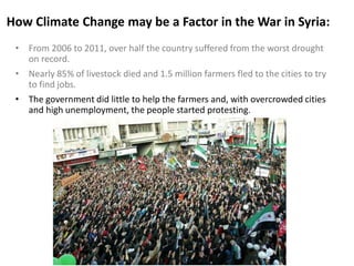 How Climate Change may be a Factor in the War in Syria:
• From 2006 to 2011, over half the country suffered from the worst drought
on record.
• Nearly 85% of livestock died and 1.5 million farmers fled to the cities to try
to find jobs.
• The government did little to help the farmers and, with overcrowded cities
and high unemployment, the people started protesting.
 