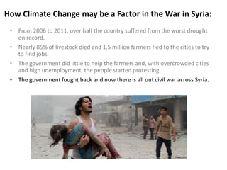How Climate Change may be a Factor in the War in Syria:
• From 2006 to 2011, over half the country suffered from the worst drought
on record.
• Nearly 85% of livestock died and 1.5 million farmers fled to the cities to try
to find jobs.
• The government did little to help the farmers and, with overcrowded cities
and high unemployment, the people started protesting.
• The government fought back and now there is all out civil war across Syria.
 