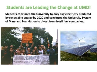 Students are Leading the Change at UMD!
Students convinced the University to only buy electricity produced
by renewable energy by 2020 and convinced the University System
of Maryland Foundation to divest from fossil fuel companies.
 