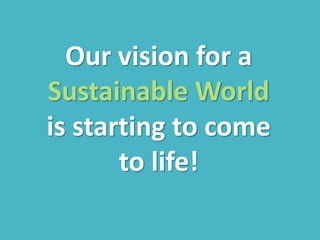 Our vision for a
Sustainable World
is starting to come
to life!
 