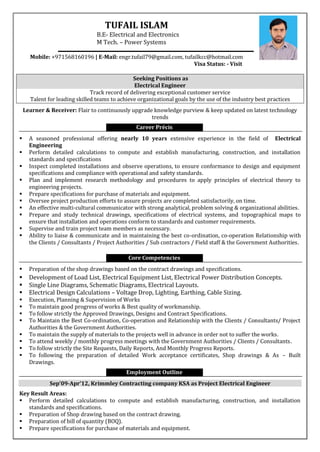 TUFAIL ISLAM
B.E- Electrical and Electronics
M Tech. – Power Systems
Mobile: +971568160196 | E-Mail: engr.tufail79@gmail.com, tufailkcc@hotmail.com
Visa Status: - Visit
Seeking Positions as
Electrical Engineer
Track record of delivering exceptional customer service
Talent for leading skilled teams to achieve organizational goals by the use of the industry best practices
Learner & Receiver: Flair to continuously upgrade knowledge purview & keep updated on latest technology
trends
Career Précis
 A seasoned professional offering nearly 10 years extensive experience in the field of Electrical
Engineering
 Perform detailed calculations to compute and establish manufacturing, construction, and installation
standards and specifications
 Inspect completed installations and observe operations, to ensure conformance to design and equipment
specifications and compliance with operational and safety standards.
 Plan and implement research methodology and procedures to apply principles of electrical theory to
engineering projects.
 Prepare specifications for purchase of materials and equipment.
 Oversee project production efforts to assure projects are completed satisfactorily, on time.
 An effective multi-cultural communicator with strong analytical, problem solving & organizational abilities.
 Prepare and study technical drawings, specifications of electrical systems, and topographical maps to
ensure that installation and operations conform to standards and customer requirements.
 Supervise and train project team members as necessary.
 Ability to liaise & communicate and in maintaining the best co-ordination, co-operation Relationship with
the Clients / Consultants / Project Authorities / Sub contractors / Field staff & the Government Authorities.
Core Competencies
 Preparation of the shop drawings based on the contract drawings and specifications.
 Development of Load List, Electrical Equipment List, Electrical Power Distribution Concepts.
 Single Line Diagrams, Schematic Diagrams, Electrical Layouts.
 Electrical Design Calculations – Voltage Drop, Lighting, Earthing, Cable Sizing.
 Execution, Planning & Supervision of Works
 To maintain good progress of works & Best quality of workmanship.
 To follow strictly the Approved Drawings, Designs and Contract Specifications.
 To Maintain the Best Co-ordination, Co-operation and Relationship with the Clients / Consultants/ Project
Authorities & the Government Authorities.
 To maintain the supply of materials to the projects well in advance in order not to suffer the works.
 To attend weekly / monthly progress meetings with the Government Authorities / Clients / Consultants.
 To follow strictly the Site Requests, Daily Reports, And Monthly Progress Reports.
 To following the preparation of detailed Work acceptance certificates, Shop drawings & As – Built
Drawings.
Employment Outline
Sep’09-Apr’12, Krimmley Contracting company KSA as Project Electrical Engineer
Key Result Areas:
 Perform detailed calculations to compute and establish manufacturing, construction, and installation
standards and specifications.
 Preparation of Shop drawing based on the contract drawing.
 Preparation of bill of quantity (BOQ).
 Prepare specifications for purchase of materials and equipment.
 