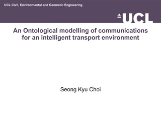 An Ontological modelling of communications for an intelligent transport environment Seong Kyu Choi UCL Civil, Environmental and Geomatic Engineering 