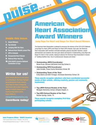 Joint Projects Office • SHAPE America
1900 Association Drive • Reston, VA 20191
mmay@shapeamerica.org • 1-800-213-7193
Winter 2016
Vol 16 • No 2
The American Heart Association is pleased to announce the winners of the 2014-2015 National
Jump Rope For Heart (JRFH) and Hoops For Heart (HFH) Awards. Each year, the American
Heart Association staff members nominate exemplary physical education teachers, school
administrators and students who have gone above and beyond in implementing Jump Rope and
Hoops For Heart in their schools, helping to advance the American Heart Association’s mission
of “building healthier lives, free of cardiovascular diseases and stroke.”
•	 Outstanding JRFH Coordinator:
	 Renee Kruss, Bernard Zell Anshe Emet Day School, IL
•	 Outstanding HFH Coordinator:
	 Jodie Schuller, Chase County Elementary School, NE
•	 Outstanding Team of the Year:
	 Emily Adams and Beth Finnegan, Kennesaw Elementary School, GA
These awards recognize volunteers who have coordinated successful
events at their schools, utilizing creativity, passion and community
involvement.
•	 Top JRFH School Rookie of the Year:
	 Westgate Elementary School, Arlington Heights, IL
•	 Top HFH School Rookie of the Year:
	 Rooster Springs, Austin, TX
These awards recognize exemplary first-time
participating schools.
American
Heart Association
Award WinnersBy Brian Wisler, York, PA, 2015 SHAPE America JRFH/HFH grantee
Write for us!
Bring national attention to your school
by contributing to The Pulse! Highlight
the achievements of your school’s
Jump Rope For Heart or Hoops For
Heart event, tell us what’s happening
locally, or submit a lesson plan or
heartwarming feature article.
Email articles to:
mmay@shapeamerica.org
Contribute today!
Inside this issue:
1.	 Award Winners
3.	 Top Schools
4.	 Jumping With the Stars
6.	 National Heart Month Lesson Plan
7.	 CPR in Schools
8.	 Unexpected Heart Heroes
9.	National Wear Red Day
10.	2016 SHAPE America National
Convention  Expo
Continued 
Jump Rope For Heart and Hoops For Heart Award Winners
 
