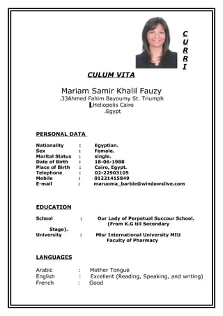 C
U
R
R
I
CULUM VITA
Mariam Samir Khalil Fauzy
33Ahmed Fahim Bayoumy St. Triumph.
Heliopolis Cairo,
Egypt.
PERSONAL DATA
Nationality : Egyptian.
Sex : Female.
Marital Status : single.
Date of Birth : 18-06-1988
Place of Birth : Cairo, Egypt.
Telephone : 02-22903105
Mobile : 01221415849
E-mail : maruoma_barbie@windowslive.com
EDUCATION
School : Our Lady of Perpetual Succour School.
(From K.G till Secondary
Stage).
University : Misr International University MIU
Faculty of Pharmacy
LANGUAGES
Arabic : Mother Tongue
English : Excellent (Reading, Speaking, and writing)
French : Good
 