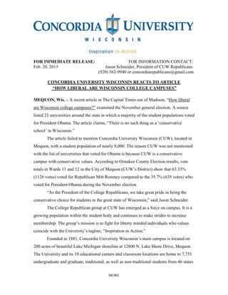 MORE
FOR IMMEDIATE RELEASE: FOR INFORMATION CONTACT:
Feb. 20, 2013 Jason Schneider, President of CUW Republicans
(920) 562-9940 or concordiarepublicans@gmail.com
CONCORDIA UNIVERSITY WISCONSIN REACTS TO ARTICLE
“HOW LIBERAL ARE WISCONSIN COLLEGE CAMPUSES”
MEQUON, Wis. – A recent article in The Capital Times out of Madison, “How liberal
are Wisconsin college campuses?” examined the November general election. A source
listed 21 universities around the state in which a majority of the student populations voted
for President Obama. The article claims, “There is no such thing as a ‘conservative
school’ in Wisconsin.”
The article failed to mention Concordia University Wisconsin (CUW), located in
Mequon, with a student population of nearly 8,000. The reason CUW was not mentioned
with the list of universities that voted for Obama is because CUW is a conservative
campus with conservative values. According to Ozaukee County Election results, vote
totals in Wards 11 and 12 in the City of Mequon (CUW’s District) show that 63.33%
(1126 votes) voted for Republican Mitt Romney compared to the 35.7% (635 votes) who
voted for President Obama during the November election.
“As the President of the College Republicans, we take great pride in being the
conservative choice for students in the great state of Wisconsin,” said Jason Schneider.
The College Republican group at CUW has emerged as a force on campus. It is a
growing population within the student body and continues to make strides to increase
membership. The group’s mission is to fight for liberty minded individuals who values
coincide with the University’s tagline, “Inspiration in Action.”
Founded in 1881, Concordia University Wisconsin’s main campus is located on
200 acres of beautiful Lake Michigan shoreline at 12800 N. Lake Shore Drive, Mequon.
The University and its 10 educational centers and classroom locations are home to 7,751
undergraduate and graduate, traditional, as well as non-traditional students from 46 states
 
