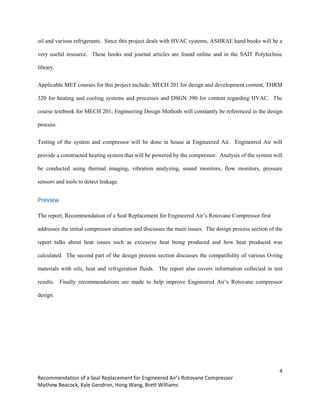 4
Recommendation of a Seal Replacement for Engineered Air’s Rotovane Compressor
Mathew Beacock, Kyle Gendron, Hong Wang, Brett Williams
oil and various refrigerants. Since this project deals with HVAC systems, ASHRAE hand books will be a
very useful resource. These books and journal articles are found online and in the SAIT Polytechnic
library.
Applicable MET courses for this project include; MECH 201 for design and development content, THRM
320 for heating and cooling systems and processes and DSGN 390 for content regarding HVAC. The
course textbook for MECH 201; Engineering Design Methods will constantly be referenced in the design
process.
Testing of the system and compressor will be done in house at Engineered Air. Engineered Air will
provide a constructed heating system that will be powered by the compressor. Analysis of the system will
be conducted using thermal imaging, vibration analyzing, sound monitors, flow monitors, pressure
sensors and tools to detect leakage.
Preview
The report, Recommendation of a Seal Replacement for Engineered Air’s Rotovane Compressor first
addresses the initial compressor situation and discusses the main issues. The design process section of the
report talks about heat issues such as excessive heat being produced and how heat produced was
calculated. The second part of the design process section discusses the compatibility of various O-ring
materials with oils, heat and refrigeration fluids. The report also covers information collected in test
results. Finally recommendations are made to help improve Engineered Air’s Rotovane compressor
design.
 