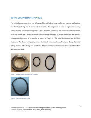 5
Recommendation of a Seal Replacement for Engineered Air’s Rotovane Compressor
Mathew Beacock, Kyle Gendron, Hong Wang, Brett Williams
INITIAL COMPRESSOR SITUATION
The original compressor given was fully assembled and had not been used in any previous applications.
The first logical step was to completely disassemble the compressor in order to replace the existing
Viton® O-rings with a more compatible O-ring. When the compressor was first disassembled (removal
of the mechanical seal), the O-ring around the stationary seal element of the mechanical seal was severely
misshapen and appeared to be swollen as shown in Figure 1. The initial information provided from
Engineered Air shown in Figure 2, showed that this O-ring was chemically abrased during the initial
testing process. This O-ring was found on a different compressor that was not provided and has been
previously discarded.
Figure 1: Swollen O-ring (Stationary Seal Element)
Figure 2: Chemically abrased O-ring
 