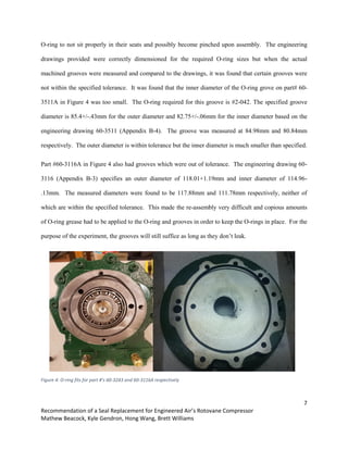 7
Recommendation of a Seal Replacement for Engineered Air’s Rotovane Compressor
Mathew Beacock, Kyle Gendron, Hong Wang, Brett Williams
O-ring to not sit properly in their seats and possibly become pinched upon assembly. The engineering
drawings provided were correctly dimensioned for the required O-ring sizes but when the actual
machined grooves were measured and compared to the drawings, it was found that certain grooves were
not within the specified tolerance. It was found that the inner diameter of the O-ring grove on part# 60-
3511A in Figure 4 was too small. The O-ring required for this groove is #2-042. The specified groove
diameter is 85.4+/-.43mm for the outer diameter and 82.75+/-.06mm for the inner diameter based on the
engineering drawing 60-3511 (Appendix B-4). The groove was measured at 84.98mm and 80.84mm
respectively. The outer diameter is within tolerance but the inner diameter is much smaller than specified.
Part #60-3116A in Figure 4 also had grooves which were out of tolerance. The engineering drawing 60-
3116 (Appendix B-3) specifies an outer diameter of 118.01+1.19mm and inner diameter of 114.96-
.13mm. The measured diameters were found to be 117.88mm and 111.78mm respectively, neither of
which are within the specified tolerance. This made the re-assembly very difficult and copious amounts
of O-ring grease had to be applied to the O-ring and grooves in order to keep the O-rings in place. For the
purpose of the experiment, the grooves will still suffice as long as they don’t leak.
Figure 4: O-ring fits for part #’s 60-3243 and 60-3116A respectively
 