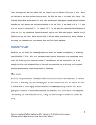 8
Recommendation of a Seal Replacement for Engineered Air’s Rotovane Compressor
Mathew Beacock, Kyle Gendron, Hong Wang, Brett Williams
When the compressor was received the shaft was very stiff and was not able to be rotated by hand. When
the mechanical seal was removed from the shaft, the shaft was able to turn much more freely. The
working length of the seal was checked using a flat surface table, depth gauge, calipers and micrometers
to make sure there was not too much spring tension on the seal faces. It was found to be at 32.47 mm
which is within its tolerance of 32.5 +/- .764mm. [1][2]. The seal was then re-assembled using lubrication
at the seal faces and it was found the shaft was much easier to turn. This could suggest a possible lack of
lubrication at the seal faces. There is some room to decrease spring tension and stay within tolerance if
necessary, but too much could cause leakage at the seal faces during operation.
DESIGN PROCESS
Initially it was just though that the O-ring failure was caused just from the incompatibility of the O-ring
material and the POE oil. After more investigation and complete disassembly of the compressor, it was
noted that the O-ring on the stationary element of the mechanical seal was the most affected. It was
thought that other than incompatibility with the fluids, excessive heat may be affecting the O-ring and
possibly speeding up the chemical degradation of the O-ring.
Heat issues
Excessive heat generated from contact between the mechanical seal faces is believed to have an effect on
the failure of the O-ring. Since all of the O-rings are in contact with the same fluid it is believed that there
is another mode of failure at play in this location which could be explained by excessive heat. A heat
propagation simulation of the affected components was performed using Solidworks as seen in Figure 5.
The stationary seal from the mechanical seal, O-Ring and outer housing was modeled and used for the
study.
 