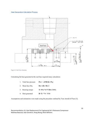 10
Recommendation of a Seal Replacement for Engineered Air’s Rotovane Compressor
Mathew Beacock, Kyle Gendron, Hong Wang, Brett Williams
Heat Generation Calculation Process
Figure 6: Seal Face drawing
Calculating the heat generated at the seal face required many calculation:
1. Total face pressure Ptot = △P(B-K)+Psp
2. Mean face Dia. Dm=(Do+Di)/2
3. Running torque Tr=Ptot*A*f*(Dm/2000)
4. Heat generated H=Tr * N / 9548
Assumptions and estimations were made using the procedure outlined by Tom Arnold of Fluor [3].
Seal Face
 