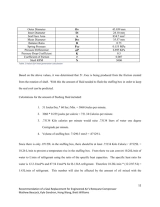 11
Recommendation of a Seal Replacement for Engineered Air’s Rotovane Compressor
Mathew Beacock, Kyle Gendron, Hong Wang, Brett Williams
Outer Diameter Do 43.039 mm
Inner Diameter Di 28.10 mm
Seal Face Area A 834.7 mm2
Mean Diameter Dm 35.57 mm
Balance Ratio B 0.75
Spring Pressure Psp 0.155 MPa
Pressure Differential △P 6.895 KPa
Pressure Drop Coefficient K 0.5
Coefficient of friction f 0.007
Shaft RPM N 3000
Table 1 Values for heat generation calculation
Based on the above values, it was determined that 51 J/sec is being produced from the friction created
from the rotation of shaft. With this the amount of fluid needed to flush the stuffing box in order to keep
the seal cool can be predicted.
Calculations for the amount of flushing fluid included:
1. 51 Joules/Sec.* 60 Sec./Min. = 3060 Joules per minute.
2. 3060 * 0.239 joules per calorie = 731.34 Calories per minute.
3. .73134 Kilo calories per minute would raise .73134 liters of water one degree
Centigrade per minute.
4. Volume of stuffing box: 71290.3 mm3 = .07129 L
Since there is only .07129L in the stuffing box, there should be at least .73134 Kilo Calorie / .07129L =
10.26 L/min to prevent a temperature rise in the stuffing box. From there we can convert 10.26L/min of
water to L/min of refrigerant using the ratio of the specific heat capacities. The specific heat ratio for
water is 12.2 J/mol*k and 87.54 J/mol*k for R-134A refrigerant. Therefore 10.26L/min * (12.2/87.54) =
1.43L/min of refrigerant. This number will also be affected by the amount of oil mixed with the
 