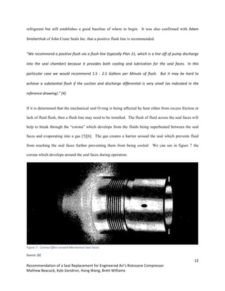 12
Recommendation of a Seal Replacement for Engineered Air’s Rotovane Compressor
Mathew Beacock, Kyle Gendron, Hong Wang, Brett Williams
refrigerant but still establishes a good baseline of where to begin. It was also confirmed with Adam
Smolarchuk of John Crane Seals Inc. that a positive flush line is recommended.
“We recommend a positive flush via a flush line (typically Plan 11, which is a line off of pump discharge
into the seal chamber) because it provides both cooling and lubrication for the seal faces. In this
particular case we would recommend 1.5 - 2.5 Gallons per Minute of flush. But it may be hard to
achieve a substantial flush if the suction and discharge differential is very small (as indicated in the
reference drawing).” [4]
If it is determined that the mechanical seal O-ring is being affected by heat either from excess friction or
lack of fluid flush, then a flush line may need to be installed. The flush of fluid across the seal faces will
help to break through the “corona” which develops from the fluids being superheated between the seal
faces and evaporating into a gas [5][6]. The gas creates a barrier around the seal which prevents fluid
from reaching the seal faces further preventing them from being cooled. We can see in figure 7 the
corona which develops around the seal faces during operation.
Figure 7 - Corona Effect around Mechanical Seal Faces
Source: [6]
 