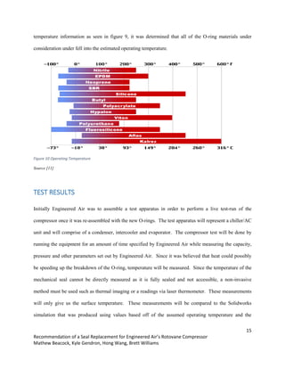 15
Recommendation of a Seal Replacement for Engineered Air’s Rotovane Compressor
Mathew Beacock, Kyle Gendron, Hong Wang, Brett Williams
temperature information as seen in figure 9, it was determined that all of the O-ring materials under
consideration under fell into the estimated operating temperature.
Figure 10 Operating Temperature
Source [11]
TEST RESULTS
Initially Engineered Air was to assemble a test apparatus in order to perform a live test-run of the
compressor once it was re-assembled with the new O-rings. The test apparatus will represent a chiller/AC
unit and will comprise of a condenser, intercooler and evaporator. The compressor test will be done by
running the equipment for an amount of time specified by Engineered Air while measuring the capacity,
pressure and other parameters set out by Engineered Air. Since it was believed that heat could possibly
be speeding up the breakdown of the O-ring, temperature will be measured. Since the temperature of the
mechanical seal cannot be directly measured as it is fully sealed and not accessible, a non-invasive
method must be used such as thermal imaging or a readings via laser thermometer. These measurements
will only give us the surface temperature. These measurements will be compared to the Solidworks
simulation that was produced using values based off of the assumed operating temperature and the
 