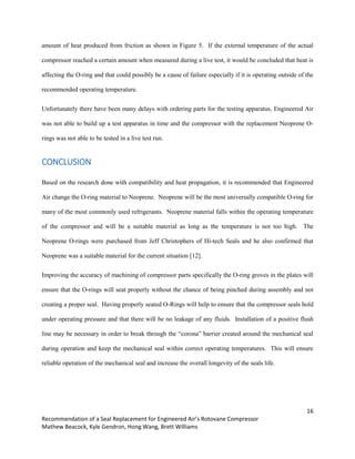 16
Recommendation of a Seal Replacement for Engineered Air’s Rotovane Compressor
Mathew Beacock, Kyle Gendron, Hong Wang, Brett Williams
amount of heat produced from friction as shown in Figure 5. If the external temperature of the actual
compressor reached a certain amount when measured during a live test, it would be concluded that heat is
affecting the O-ring and that could possibly be a cause of failure especially if it is operating outside of the
recommended operating temperature.
Unfortunately there have been many delays with ordering parts for the testing apparatus, Engineered Air
was not able to build up a test apparatus in time and the compressor with the replacement Neoprene O-
rings was not able to be tested in a live test run.
CONCLUSION
Based on the research done with compatibility and heat propagation, it is recommended that Engineered
Air change the O-ring material to Neoprene. Neoprene will be the most universally compatible O-ring for
many of the most commonly used refrigerants. Neoprene material falls within the operating temperature
of the compressor and will be a suitable material as long as the temperature is not too high. The
Neoprene O-rings were purchased from Jeff Christophers of Hi-tech Seals and he also confirmed that
Neoprene was a suitable material for the current situation [12].
Improving the accuracy of machining of compressor parts specifically the O-ring groves in the plates will
ensure that the O-rings will seat properly without the chance of being pinched during assembly and not
creating a proper seal. Having properly seated O-Rings will help to ensure that the compressor seals hold
under operating pressure and that there will be no leakage of any fluids. Installation of a positive flush
line may be necessary in order to break through the “corona” barrier created around the mechanical seal
during operation and keep the mechanical seal within correct operating temperatures. This will ensure
reliable operation of the mechanical seal and increase the overall longevity of the seals life.
 