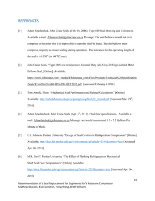 18
Recommendation of a Seal Replacement for Engineered Air’s Rotovane Compressor
Mathew Beacock, Kyle Gendron, Hong Wang, Brett Williams
REFERENCES
[1] Adam Smolarchuk. John Crane Seals. (Feb. 04, 2016). Type 680 Seal Drawing and Tolerances.
Available e-mail: ASmolarchuk@johncrane.on.ca Message: The seal bellows should not over
compress to the point that it is impossible to turn the shaft by hand. But the bellows must
compress properly to ensure sealing during operation. The tolerance for the operating length of
the seal is ±0.030” (or ±0.762 mm).
[2] John Crane Seals, “Type 680 Low-temperature, General Duty All-Alloy-20 Edge-welded Metal
Bellows Seal, [Online]. Available:
https://www.johncrane.com/~/media/J/Johncrane_com/Files/Products/Technical%20Specification
/Seals/TD-670-676-680-8PG-BW-OCT2015.pdf [Accessed February 4 2016]
[3] Tom Arnold. Fluor. “Mechanical Seal Performance and Related Calculations” [Online]
Available: http://turbolab.tamu.edu/proc/pumpproc/p26/ch12_Arnold.pdf [Accessed Mar. 29th
,
2016]
[4] Adam Smolarchuck. John Crane Seals (Apr. 1st
, 2016). Flush line specifications. Available e-
mail: ASmolarchuk@johncrane.on.ca Message: we would recommend 1.5 - 2.5 Gallons Per
Minute of flush.
[5] U.J. Johnson. Purdue University “Design of Seal Cavities in Refrigeration Compressors” [Online]
Available: http://docs.lib.purdue.edu/cgi/viewcontent.cgi?article=2384&context=icec [Accessed
Apr. 06, 2016]
[6] M.R. Bariff. Purdue University “The Effect of Flashing Refrigerant on Mechanical
Shaft Seal Face Temperatures” [Online] Available:
http://docs.lib.purdue.edu/cgi/viewcontent.cgi?article=2253&context=icec [Accessed Apr. 06,
2016]
 