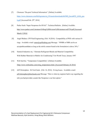 19
Recommendation of a Seal Replacement for Engineered Air’s Rotovane Compressor
Mathew Beacock, Kyle Gendron, Hong Wang, Brett Williams
[7] Chemours “Du-pont Technical Information”. [Online] Available:
https://www.chemours.com/Refrigerants/en_US/assets/downloads/h65905_Suva407C_410A_pus
h.pdf [Accessed Feb. 29th
, 2016]
[8] Parker Seals “Super Neoprenes for HVAC”. Technical Bulletin. [Online] Availible:
http://www.parker.com/Literature/O-Ring%20Division%20Literature/ord5724.pdf [Accessed
March 3 2016]
[9] Angel Mednez. CPI Fluid Engineering. (Feb. 10,2016). Compatibility of POE with various O-
rings. Available e-mail: anmz@cpifluideng.com Message: “HNBR or NBR can be an
acceptablecandidate as long as the nitrile content found in the formulation is above 36%.”
[10] Stantech Industries inc, “Alternate Refrigerant Blends and Material Compatibility
With Rubber Materials in Mobile Air Conditioning” Fort Worth Texas, January 1997
[11] Web Seal Inc. “Temperature Compatibility”, [Online] Available:
[http://www.websealinc.com/oring_temperatures.html. [Accessed February 26 2016]
[12] Jeff Christophers. Hi-Tech Seals. (Feb. 16, 2016). O-ring Issues. Available e-mail:
jeff.christopher@hitechseals.com Message: “Here is what my engineer had to say regarding the
info you had provided, sounds like Neoprene is our best option.”
 