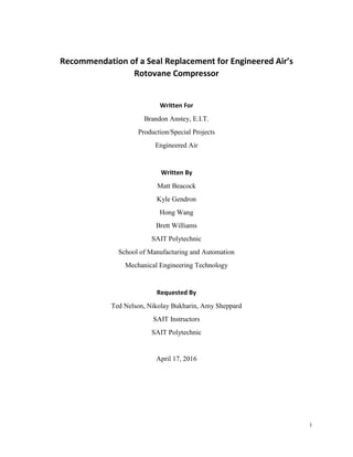i
Recommendation of a Seal Replacement for Engineered Air’s
Rotovane Compressor
Written For
Brandon Anstey, E.I.T.
Production/Special Projects
Engineered Air
Written By
Matt Beacock
Kyle Gendron
Hong Wang
Brett Williams
SAIT Polytechnic
School of Manufacturing and Automation
Mechanical Engineering Technology
Requested By
Ted Nelson, Nikolay Bukharin, Amy Sheppard
SAIT Instructors
SAIT Polytechnic
April 17, 2016
 