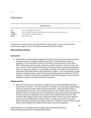 30
Recommendation of a Seal Replacement for Engineered Air’s Rotovane Compressor
Mathew Beacock, Kyle Gendron, Hong Wang, Brett Williams
C-1
Team Contract
MEMORANDUM
TO: AMY SHEPPARD, INSTRUCTOR
FROM: KYLE GENDRON, BRETT WILLIAMS, MATTHEW BEACOCK, HONG WANG
SUBJECT: TEAM PROFILE AND CONTRACT
DATE: JANUARY 15, 2016
This document is used to outline each team member’s relevant skills. It is also a contract used to
monitor group progress, and set up individual responsibility of team members.
GROUP DYNAMIC ANALYSIS:
Kyle Gendron
 Kyle has been working in the sporting goods industry for the past ten years where he has been
educating customers and fellow employees about new and exciting technical sporting
equipment. He has specialized in sports such as hockey, cycling and various winter sports.
Many of those years were also spent maintaining customer products in the service shop. Kyle
was a member of Team Canada for three years in the sport of speed skating and participated in
many international competitions. Currently Kyle is excelling in his studies with the Mechanical
Engineering Technology program at SAIT Polytechnic in Calgary. He has demonstrated a strong
proficiency with data analysis, report writing as well as being proficient in Solidworks 3D CAD
modeling. In addition to the technical and problem solving skills developed in these roles, Kyle
brings his strong team and mechanical skills to the project.
Matthew Beacock
 Matt spent the last 10 years working across Alberta as a Journeyman Millwright and Electric
Motor System Technician. This work involved the installation, commissioning, troubleshooting,
repair and overhaul of a large range of industrial equipment. Having specialized mainly in
rotating equipment, Matt has a vast amount of experience with vibration analysis, electrical
signature analysis, laser alignment and use of balancing, machining and various shop equipment.
During this time he has developed strong analytical and troubleshooting techniques. Matt
enrolled in MET program to learn how to design parts safely so that he may custom fabricate
parts and tools as needed while working in industry. Having a keen interest in the use of
Additive Manufacturing, Matt has developed proficiency in Solidworks and has achieved a much
deeper understanding of the fundamental principles of mechanical equipment.
 