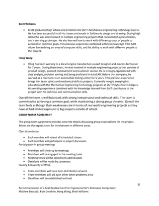 31
Recommendation of a Seal Replacement for Engineered Air’s Rotovane Compressor
Mathew Beacock, Kyle Gendron, Hong Wang, Brett Williams
Brett Williams
 Brett graduated high school and enrolled into SAIT’s Mechanical engineering technology course.
He has been successful in all his classes and excels in Solidworks design and drawing. During high
school he was also involved in multiple engineering projects that consisted of a presentation,
and a working prototype. He also learned how to work with different groups of people to
accomplish common goals. This previous experience combined with his knowledge from SAIT
allows him to bring an array of computer skills, and his ability to work with different people to
the project.
Hong Wang
 Hong has been working in a diesel engine manufacture as part designer and process technician
for 7 years. During these years, he was involved in multiple engineering projects that consists of
product design, product improvement and customer service. He is strongly experienced with
data analysis, problem solving and being proficient in AutoCAD. Before that company, he
worked as a mechanic in an automobile testing center for 5 years. This previous experience
brings him team spirits and mechanical skills to projects. Currently Hong is enjoying his
education with the Mechanical Engineering Technology program at SAIT Polytechnic in Calgary.
His working experience combined with his knowledge learned from SAIT contributes to the
project with his technical and communication skills.
Overall the team is well balanced, with strong interpersonal and technical skills. The team is
committed to achieving a common goal; while maintaining a strong group dynamic. Overall the
team feels as though their weaknesses are in terms of real world engineering projects as they
have all had limited exposure to big projects outside of school.
GROUP NORM AGREEMENT
The group norm agreement provides concrete details discussing group expectations for the project.
Below are the expectations for involvement in different areas.
Class Attendance
 Each member will attend all scheduled classes
 Each member will participate in project discussion
Participation in group meetings
 Members will show up to meetings
 Members will be engaged in the meeting tasks
 Meeting times will be collectively agreed upon
 Decisions will be made by consensus
Quality & Quantity of Work
 Team members will have even distribution of work
 Team members will aid each other when problems arise
 Deadlines will be established and met
 