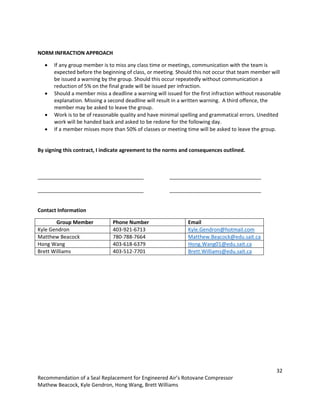 32
Recommendation of a Seal Replacement for Engineered Air’s Rotovane Compressor
Mathew Beacock, Kyle Gendron, Hong Wang, Brett Williams
NORM INFRACTION APPROACH
 If any group member is to miss any class time or meetings, communication with the team is
expected before the beginning of class, or meeting. Should this not occur that team member will
be issued a warning by the group. Should this occur repeatedly without communication a
reduction of 5% on the final grade will be issued per infraction.
 Should a member miss a deadline a warning will issued for the first infraction without reasonable
explanation. Missing a second deadline will result in a written warning. A third offence, the
member may be asked to leave the group.
 Work is to be of reasonable quality and have minimal spelling and grammatical errors. Unedited
work will be handed back and asked to be redone for the following day.
 If a member misses more than 50% of classes or meeting time will be asked to leave the group.
By signing this contract, I indicate agreement to the norms and consequences outlined.
_____________________________________ ________________________________
_____________________________________ ________________________________
Contact Information
Group Member Phone Number Email
Kyle Gendron 403-921-6713 Kyle.Gendron@hotmail.com
Matthew Beacock 780-788-7664 Matthew.Beacock@edu.sait.ca
Hong Wang 403-618-6379 Hong.Wang01@edu.sait.ca
Brett Williams 403-512-7701 Brett.Williams@edu.sait.ca
 