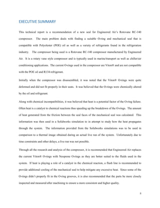 ii
EXECUTIVE SUMMARY
This technical report is a recommendation of a new seal for Engineered Air’s Rotovane RC-140
compressor. The main problem deals with finding a suitable O-ring and mechanical seal that is
compatible with Polyolester (POE) oil as well as a variety of refrigerants found in the refrigeration
industry. The compressor being used is a Rotovane RC-140 compressor manufactured by Engineered
Air. It is a rotary vane style compressor and is typically used in marine/transport as well as chiller/air
conditioning applications. The current O-rings used in the compressor are Viton® and are not compatible
with the POE oil and R134 refrigerant.
Initially when the compressor was disassembled, it was noted that the Viton® O-rings were quite
deformed and did not fit properly in their seats. It was believed that the O-rings were chemically altered
by the oil and refrigerant.
Along with chemical incompatibilities, it was believed that heat is a potential factor of the O-ring failure.
Often heat is a catalyst to chemical reactions thus speeding up the breakdown of the O-rings. The amount
of heat generated from the friction between the seal faces of the mechanical seal was calculated. This
information was then used in a Solidworks simulation to in attempt to study how the heat propagates
through the system. The information provided from the Solidworks simulations was to be used in
comparison to a thermal image obtained during an actual live run of the system. Unfortunately due to
time constraints and other delays, a live run was not possible.
Through all the research and analysis of the compressor, it is recommended that Engineered Air replaces
the current Viton® O-rings with Neoprene O-rings as they are better suited to the fluids used in the
system. If heat is playing a role of a catalyst in the chemical reaction, a flush line is recommended to
provide additional cooling of the mechanical seal to help mitigate any excessive heat. Since some of the
O-rings didn’t properly fit in the O-ring grooves, it is also recommended that the parts be more closely
inspected and measured after machining to ensure a more consistent and higher quality.
 