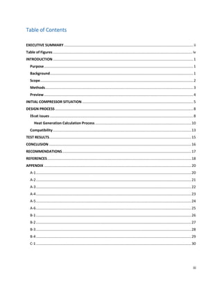 iii
Table of Contents
EXECUTIVE SUMMARY ................................................................................................................................. ii
Table of Figures ........................................................................................................................................... iv
INTRODUCTION ............................................................................................................................................1
Purpose.....................................................................................................................................................1
Background...............................................................................................................................................1
Scope.........................................................................................................................................................2
Methods....................................................................................................................................................3
Preview.....................................................................................................................................................4
INITIAL COMPRESSOR SITUATION ...............................................................................................................5
DESIGN PROCESS..........................................................................................................................................8
Heat issues ...............................................................................................................................................8
Heat Generation Calculation Process ................................................................................................10
Compatibility..........................................................................................................................................13
TEST RESULTS..............................................................................................................................................15
CONCLUSION ..............................................................................................................................................16
RECOMMENDATIONS.................................................................................................................................17
REFERENCES................................................................................................................................................18
APPENDIX ...................................................................................................................................................20
A-1...........................................................................................................................................................20
A-2...........................................................................................................................................................21
A-3...........................................................................................................................................................22
A-4...........................................................................................................................................................23
A-5...........................................................................................................................................................24
A-6...........................................................................................................................................................25
B-1...........................................................................................................................................................26
B-2...........................................................................................................................................................27
B-3...........................................................................................................................................................28
B-4...........................................................................................................................................................29
C-1...........................................................................................................................................................30
 