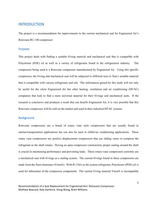 1
Recommendation of a Seal Replacement for Engineered Airs’ Rotovane Compressor
Mathew Beacock, Kyle Gendron, Hong Wang, Brett Williams
INTRODUCTION
The project is a recommendation for improvements to the current mechanical seal for Engineered Air’s
Rotovane RC-140 compressor
Purpose
This project deals with finding a suitable O-ring material and mechanical seal that is compatible with
Polyolester (POE) oil as well as a variety of refrigerants found in the refrigeration industry. The
compressor being used is a Rotovane compressor manufactured by Engineered Air. Using this specific
compressor, the O-ring and mechanical seal will be subjected to different tests to find a suitable material
that is compatible with various refrigerants and oils. The information gained by this study will not only
be useful for the client Engineered Air but other heating, ventilation and air conditioning (HVAC)
companies that look to find a more universal material for their O-rings and mechanical seals. If the
research is conclusive and produces a result that can benefit Engineered Air, it is very possible that this
Rotovane compressor will be sold on the market and used in their industrial HVAC systems
Background
Rotovane compressors are a brand of rotary vane style compressors that are usually found in
marine/transportation applications but can also be used in chiller/air conditioning applications. These
rotary vane compressors are positive displacement compressors that use sliding vanes to compress the
refrigerant as the shaft rotates. Having an open compressor construction, proper sealing around the shaft
is crucial in maintaining performance and preventing leaks. These rotary-vane compressors currently use
a mechanical seal with O-rings as a sealing system. The current O-rings found in these compressors are
made from the fluor-elastomer (Viton®). With R-134A as the system refrigerant, Polyolester (POE) oil is
used for lubrication of the compressor components. The current O-ring material Viton® is incompatible
 