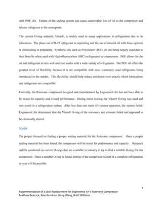 2
Recommendation of a Seal Replacement for Engineered Air’s Rotovane Compressor
Mathew Beacock, Kyle Gendron, Hong Wang, Brett Williams
with POE oils. Failure of the sealing system can cause catastrophic loss of oil to the compressor and
release refrigerant to the atmosphere.
The current O-ring material, Viton®, is widely used in many applications in refrigeration due to its
robustness. The phase out of R-22 refrigerant is impending and the use of mineral oil with those systems
is diminishing in popularity. Synthetic oils such as Polyolester (POE) oil are being largely used due to
their benefits when used with Hydrofluorocarbon (HFC) refrigerants in compressors. POE allows for the
oil and refrigerant to mix well and also works with a wide variety of refrigerants. The POE oil offers the
greatest level of flexibility because it is are compatible with most commonly used refrigerants being
introduced in the market. This flexibility should help reduce confusion over exactly which lubrications
and refrigerants are compatible.
Currently, the Rotovane compressor designed and manufactured by Engineered Air has not been able to
be tested for capacity and overall performance. During initial testing, the Viton® O-ring was used and
was tested in a refrigeration system. After less than one week of constant operation, the system failed.
Engineered Air determined that the Viton® O-ring of the stationary seal element failed and appeared to
be chemically altered.
Scope
The project focused on finding a proper sealing material for the Rotovane compressor. Once a proper
sealing material has been found, the compressor will be tested for performance and capacity. Research
will be conducted on current O-rings that are available in industry to try to find a suitable O-ring for this
compressor. Once a suitable O-ring is found, testing of the compressor as part of a complete refrigeration
system will be possible.
 
